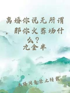 離婚你說無所謂，那你火葬場什么？