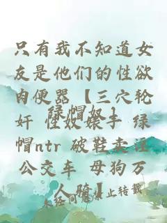 只有我不知道女友是他們的性欲肉便器【三穴輪奸 性奴婊子 綠帽ntr 破鞋賣淫公交車 母狗萬人騎】