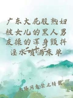 廣東大屁股熟婦被女兒的黑人男友操的渾身顫抖淫水噴滿床單